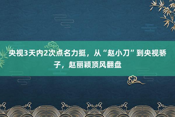 央视3天内2次点名力挺，从“赵小刀”到央视骄子，赵丽颖顶风翻盘